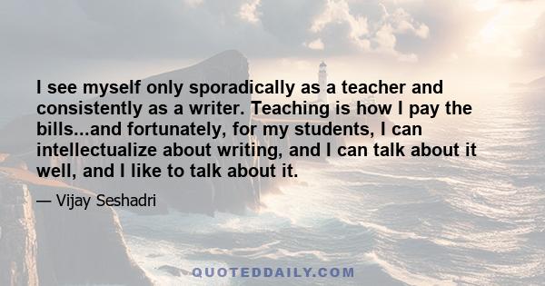 I see myself only sporadically as a teacher and consistently as a writer. Teaching is how I pay the bills...and fortunately, for my students, I can intellectualize about writing, and I can talk about it well, and I like 