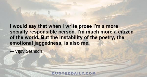 I would say that when I write prose I'm a more socially responsible person. I'm much more a citizen of the world. But the instability of the poetry, the emotional jaggedness, is also me.