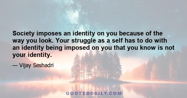 Society imposes an identity on you because of the way you look. Your struggle as a self has to do with an identity being imposed on you that you know is not your identity.