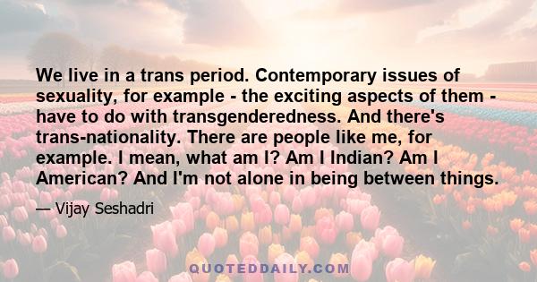 We live in a trans period. Contemporary issues of sexuality, for example - the exciting aspects of them - have to do with transgenderedness. And there's trans-nationality. There are people like me, for example. I mean,