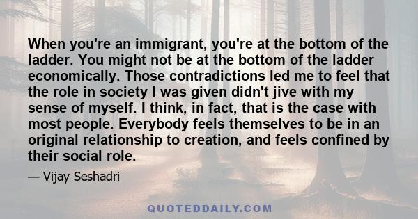 When you're an immigrant, you're at the bottom of the ladder. You might not be at the bottom of the ladder economically. Those contradictions led me to feel that the role in society I was given didn't jive with my sense 