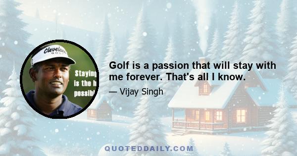 Golf is a passion that will stay with me forever. That's all I know.