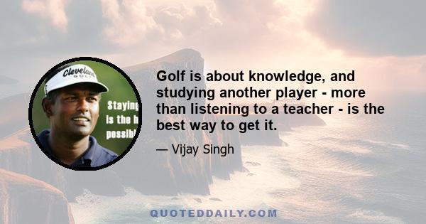 Golf is about knowledge, and studying another player - more than listening to a teacher - is the best way to get it.