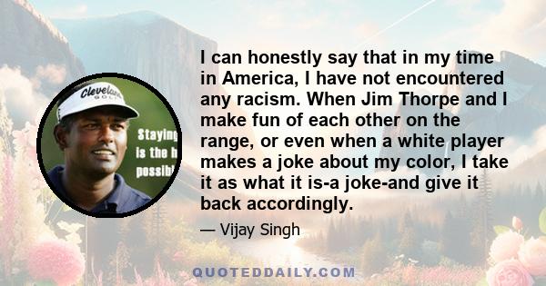 I can honestly say that in my time in America, I have not encountered any racism. When Jim Thorpe and I make fun of each other on the range, or even when a white player makes a joke about my color, I take it as what it