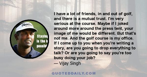 I have a lot of friends, in and out of golf, and there is a mutual trust. I'm very serious at the course. Maybe if I joked around more around the press tent, your image of me would be different. But that's not me. And