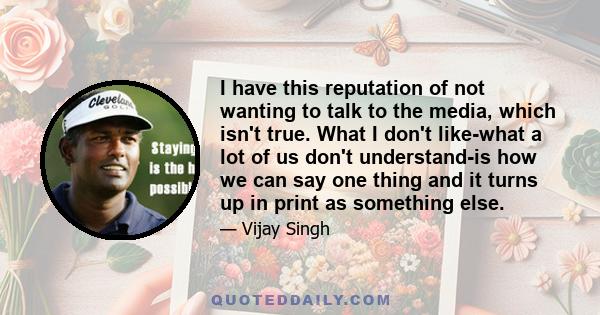 I have this reputation of not wanting to talk to the media, which isn't true. What I don't like-what a lot of us don't understand-is how we can say one thing and it turns up in print as something else.