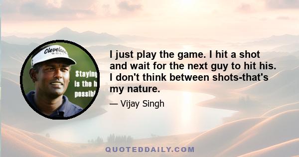 I just play the game. I hit a shot and wait for the next guy to hit his. I don't think between shots-that's my nature.