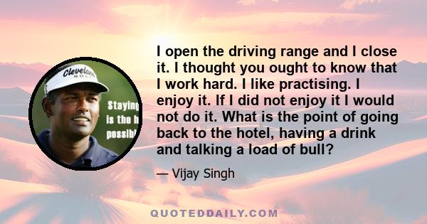 I open the driving range and I close it. I thought you ought to know that I work hard. I like practising. I enjoy it. If I did not enjoy it I would not do it. What is the point of going back to the hotel, having a drink 