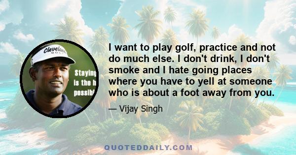 I want to play golf, practice and not do much else. I don't drink, I don't smoke and I hate going places where you have to yell at someone who is about a foot away from you.