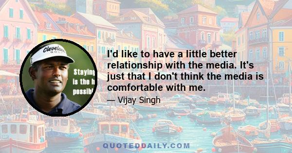 I'd like to have a little better relationship with the media. It's just that I don't think the media is comfortable with me.