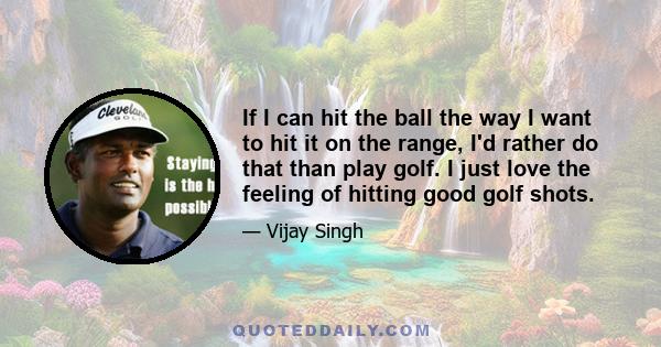 If I can hit the ball the way I want to hit it on the range, I'd rather do that than play golf. I just love the feeling of hitting good golf shots.