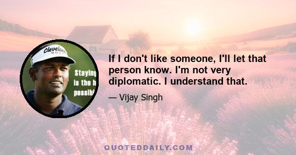 If I don't like someone, I'll let that person know. I'm not very diplomatic. I understand that.