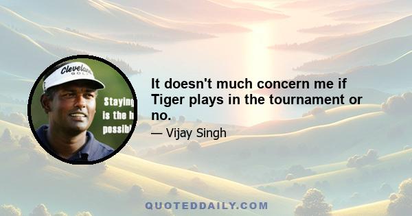 It doesn't much concern me if Tiger plays in the tournament or no.