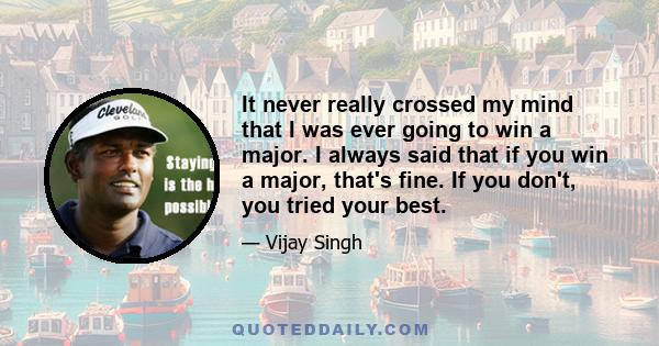 It never really crossed my mind that I was ever going to win a major. I always said that if you win a major, that's fine. If you don't, you tried your best.