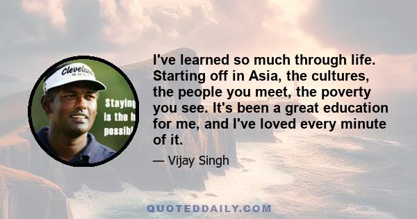 I've learned so much through life. Starting off in Asia, the cultures, the people you meet, the poverty you see. It's been a great education for me, and I've loved every minute of it.