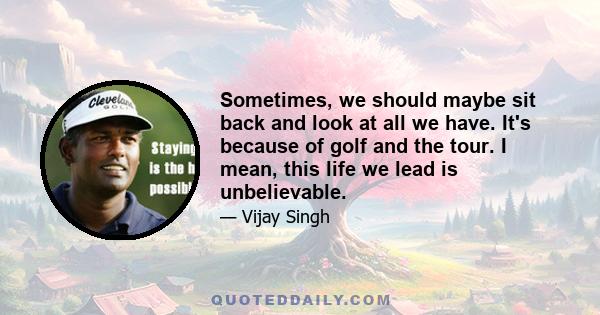 Sometimes, we should maybe sit back and look at all we have. It's because of golf and the tour. I mean, this life we lead is unbelievable.