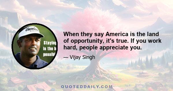 When they say America is the land of opportunity, it's true. If you work hard, people appreciate you.