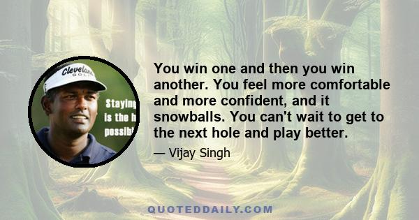 You win one and then you win another. You feel more comfortable and more confident, and it snowballs. You can't wait to get to the next hole and play better.