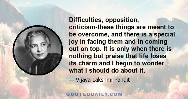 Difficulties, opposition, criticism-these things are meant to be overcome, and there is a special joy in facing them and in coming out on top. It is only when there is nothing but praise that life loses its charm and I