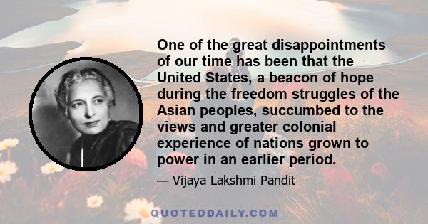 One of the great disappointments of our time has been that the United States, a beacon of hope during the freedom struggles of the Asian peoples, succumbed to the views and greater colonial experience of nations grown