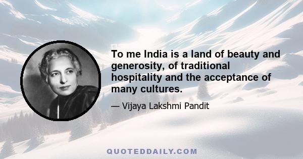 To me India is a land of beauty and generosity, of traditional hospitality and the acceptance of many cultures.