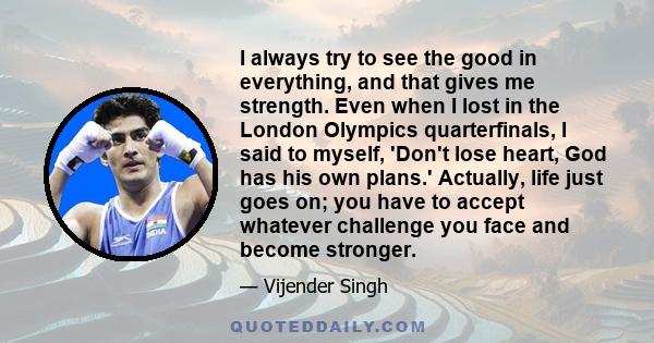 I always try to see the good in everything, and that gives me strength. Even when I lost in the London Olympics quarterfinals, I said to myself, 'Don't lose heart, God has his own plans.' Actually, life just goes on;