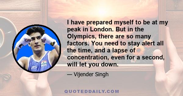 I have prepared myself to be at my peak in London. But in the Olympics, there are so many factors. You need to stay alert all the time, and a lapse of concentration, even for a second, will let you down.