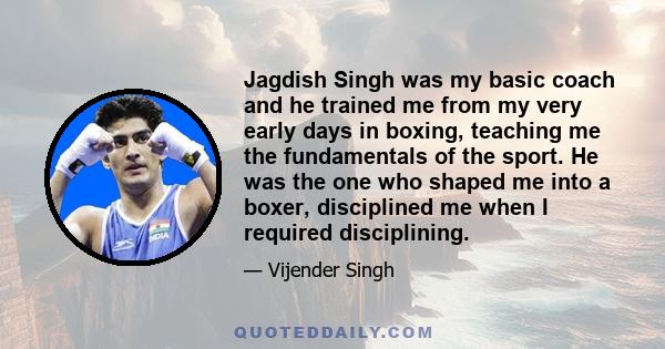 Jagdish Singh was my basic coach and he trained me from my very early days in boxing, teaching me the fundamentals of the sport. He was the one who shaped me into a boxer, disciplined me when I required disciplining.