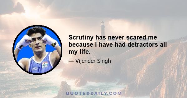 Scrutiny has never scared me because I have had detractors all my life.