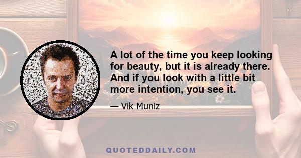 A lot of the time you keep looking for beauty, but it is already there. And if you look with a little bit more intention, you see it.