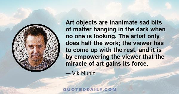 Art objects are inanimate sad bits of matter hanging in the dark when no one is looking. The artist only does half the work; the viewer has to come up with the rest, and it is by empowering the viewer that the miracle