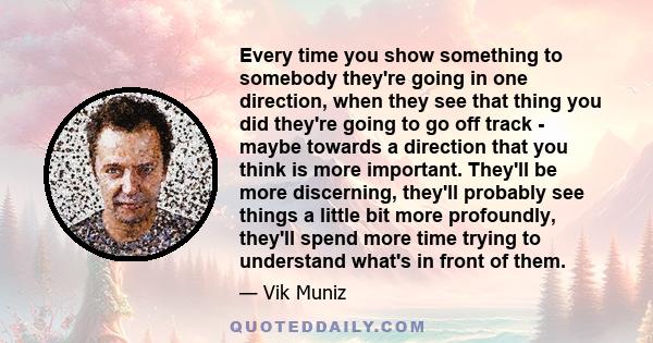 Every time you show something to somebody they're going in one direction, when they see that thing you did they're going to go off track - maybe towards a direction that you think is more important. They'll be more