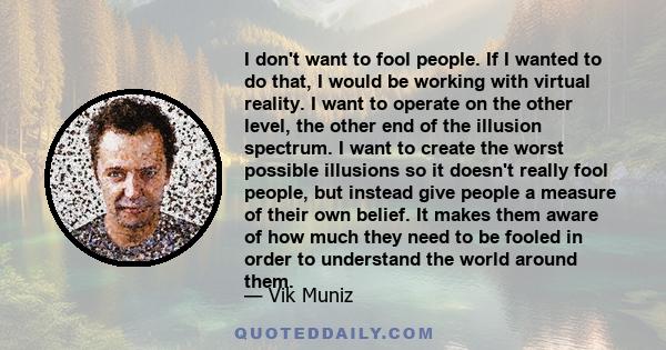 I don't want to fool people. If I wanted to do that, I would be working with virtual reality. I want to operate on the other level, the other end of the illusion spectrum. I want to create the worst possible illusions