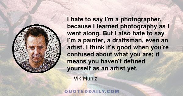 I hate to say I'm a photographer, because I learned photography as I went along. But I also hate to say I'm a painter, a draftsman, even an artist. I think it's good when you're confused about what you are; it means you 