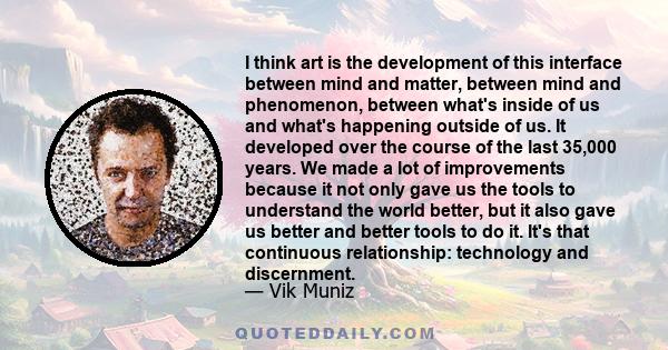 I think art is the development of this interface between mind and matter, between mind and phenomenon, between what's inside of us and what's happening outside of us. It developed over the course of the last 35,000