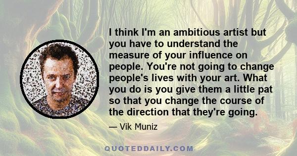 I think I'm an ambitious artist but you have to understand the measure of your influence on people. You're not going to change people's lives with your art. What you do is you give them a little pat so that you change