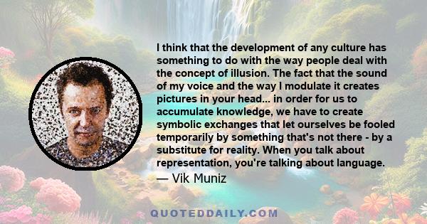 I think that the development of any culture has something to do with the way people deal with the concept of illusion. The fact that the sound of my voice and the way I modulate it creates pictures in your head... in