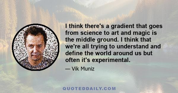 I think there's a gradient that goes from science to art and magic is the middle ground. I think that we're all trying to understand and define the world around us but often it's experimental.