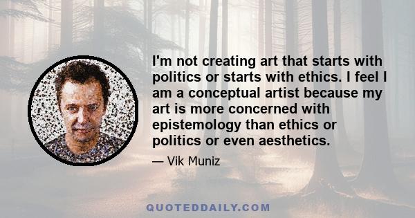 I'm not creating art that starts with politics or starts with ethics. I feel I am a conceptual artist because my art is more concerned with epistemology than ethics or politics or even aesthetics.