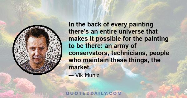 In the back of every painting there's an entire universe that makes it possible for the painting to be there: an army of conservators, technicians, people who maintain these things, the market.