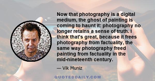 Now that photography is a digital medium, the ghost of painting is coming to haunt it: photography no longer retains a sense of truth. I think that's great, because it frees photography from factuality, the same way