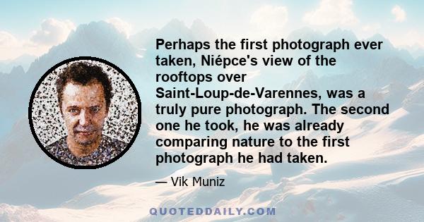 Perhaps the first photograph ever taken, Niépce's view of the rooftops over Saint-Loup-de-Varennes, was a truly pure photograph. The second one he took, he was already comparing nature to the first photograph he had