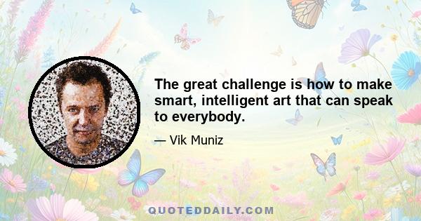 The great challenge is how to make smart, intelligent art that can speak to everybody.