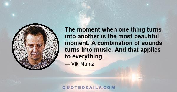 The moment when one thing turns into another is the most beautiful moment. A combination of sounds turns into music. And that applies to everything.