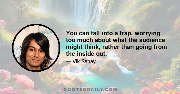 You can fall into a trap, worrying too much about what the audience might think, rather than going from the inside out.