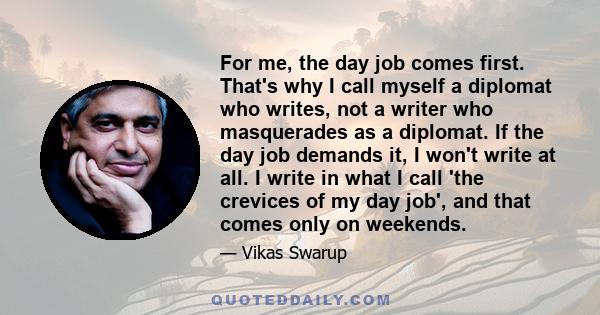 For me, the day job comes first. That's why I call myself a diplomat who writes, not a writer who masquerades as a diplomat. If the day job demands it, I won't write at all. I write in what I call 'the crevices of my