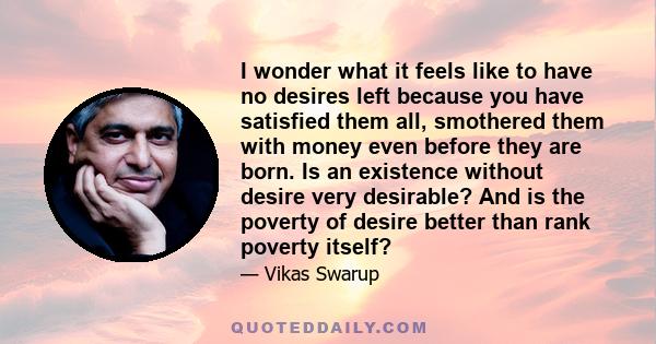 I wonder what it feels like to have no desires left because you have satisfied them all, smothered them with money even before they are born. Is an existence without desire very desirable? And is the poverty of desire