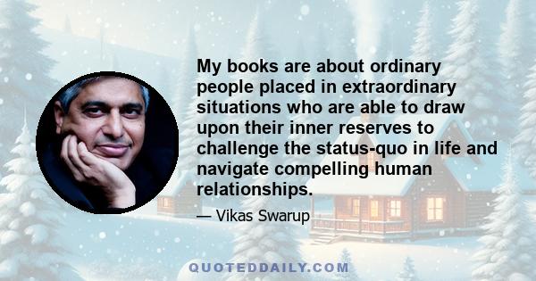 My books are about ordinary people placed in extraordinary situations who are able to draw upon their inner reserves to challenge the status-quo in life and navigate compelling human relationships.