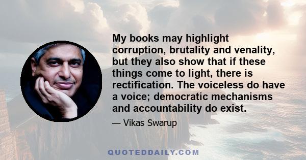 My books may highlight corruption, brutality and venality, but they also show that if these things come to light, there is rectification. The voiceless do have a voice; democratic mechanisms and accountability do exist.