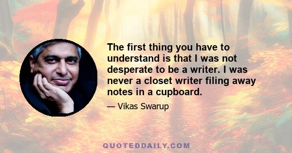 The first thing you have to understand is that I was not desperate to be a writer. I was never a closet writer filing away notes in a cupboard.